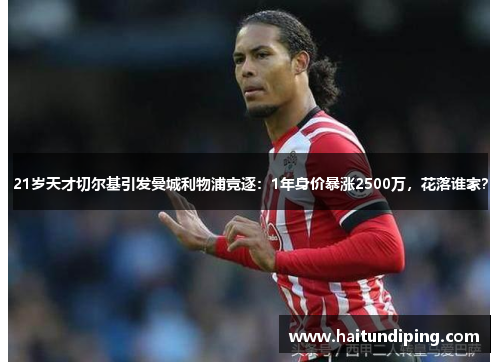 21岁天才切尔基引发曼城利物浦竞逐：1年身价暴涨2500万，花落谁家？